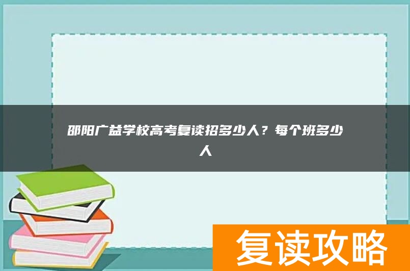 邵阳广益学校高考复读招多少人？每个班多少人